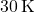 30 \, \text{K}
