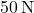 50 \, \text{N}