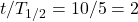 t/T_{1/2} = 10/5 = 2