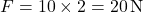 \[ F = 10 \times 2 = 20 \, \text{N} \]